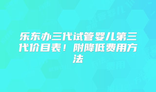 乐东办三代试管婴儿第三代价目表！附降低费用方法
