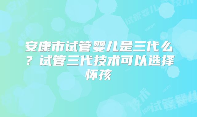 安康市试管婴儿是三代么?试管三代技术可以选择怀孩