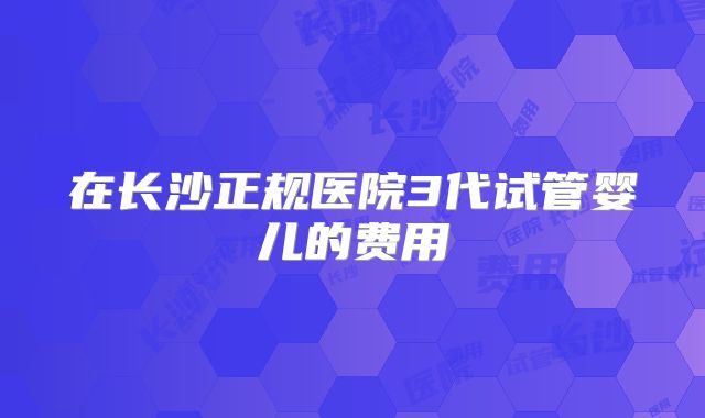 在长沙正规医院3代试管婴儿的费用