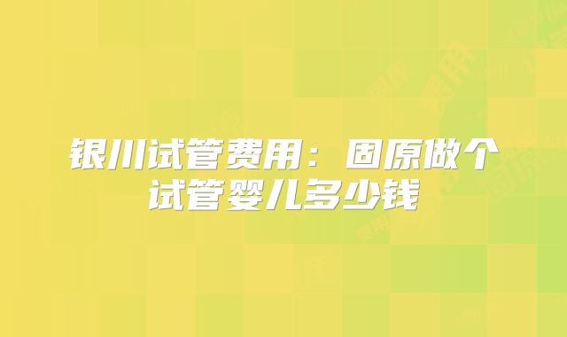 银川试管费用：固原做个试管婴儿多少钱