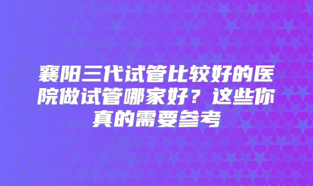 襄阳三代试管比较好的医院做试管哪家好？这些你真的需要参考
