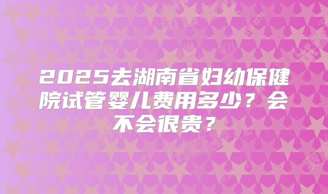 2025去湖南省妇幼保健院试管婴儿费用多少？会不会很贵？