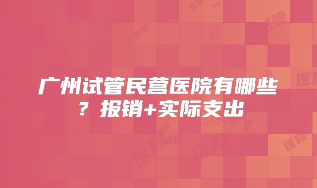广州试管民营医院有哪些？报销+实际支出