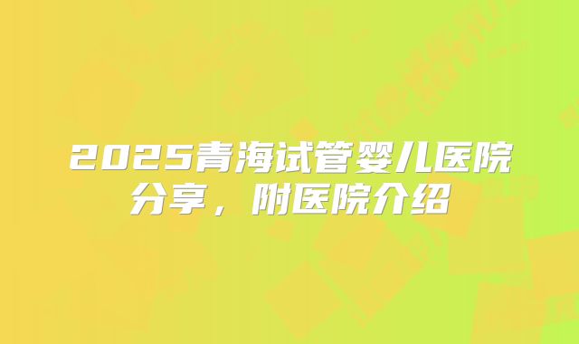 2025青海试管婴儿医院分享,附医院介绍