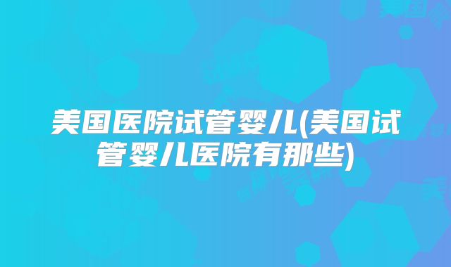 美国医院试管婴儿(美国试管婴儿医院有那些)