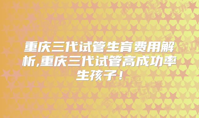 重庆三代试管生育费用解析,重庆三代试管高成功率生孩子!