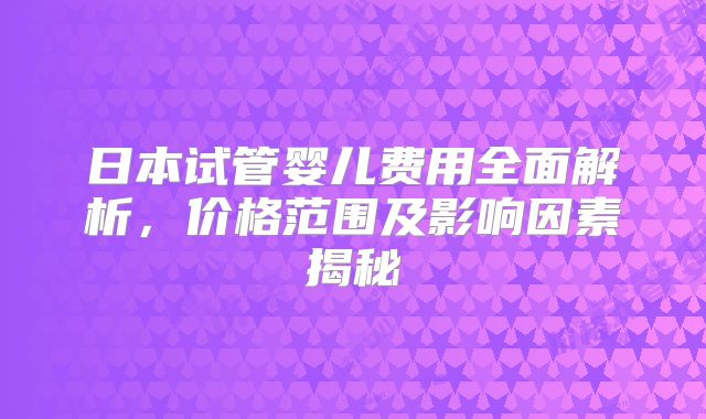 日本试管婴儿费用全面解析,价格范围及影响因素揭秘
