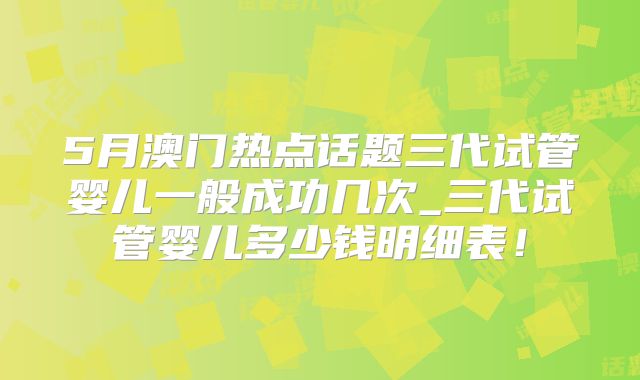 5月澳门热点话题三代试管婴儿一般成功几次_三代试管婴儿多少钱明细表!