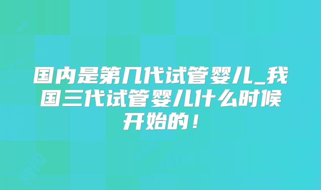 国内是第几代试管婴儿_我国三代试管婴儿什么时候开始的！