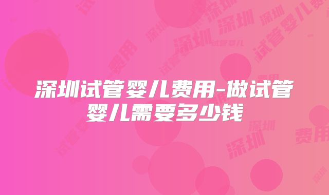 深圳试管婴儿费用-做试管婴儿需要多少钱