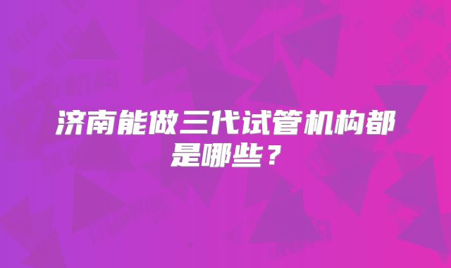 济南能做三代试管机构都是哪些?