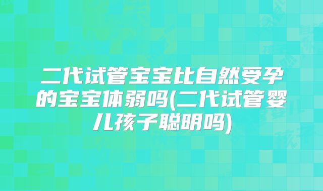 二代试管宝宝比自然受孕的宝宝体弱吗(二代试管婴儿孩子聪明吗)