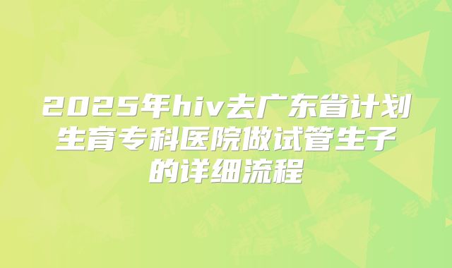 2025年hiv去广东省计划生育专科医院做试管生子的详细流程