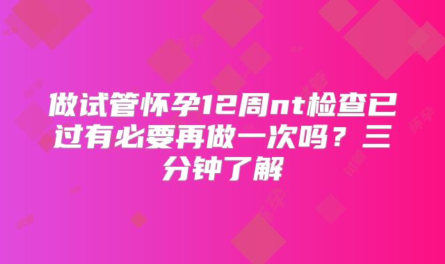 做试管怀孕12周nt检查已过有必要再做一次吗？三分钟了解