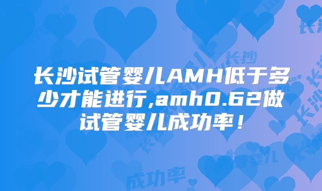 长沙试管婴儿AMH低于多少才能进行,amh0.62做试管婴儿成功率！