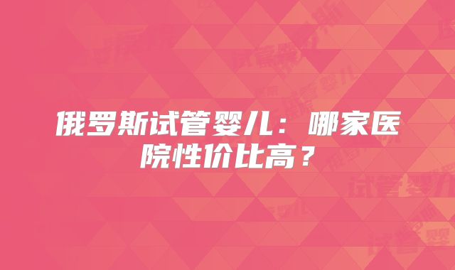 俄罗斯试管婴儿:哪家医院性价比高?