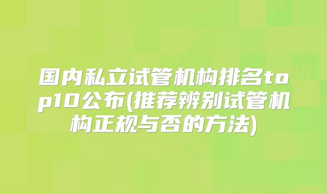 国内私立试管机构排名top10公布(推荐辨别试管机构正规与否的方法)