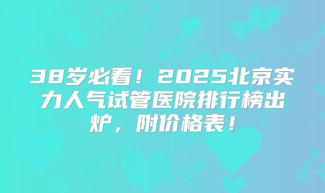 38岁必看！2025北京实力人气试管医院排行榜出炉，附价格表！