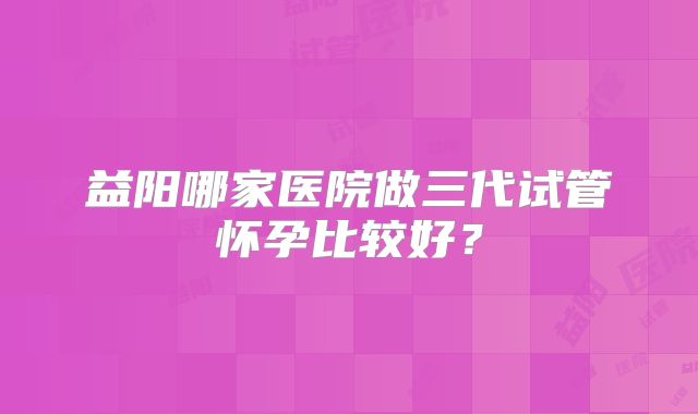 益阳哪家医院做三代试管怀孕比较好？
