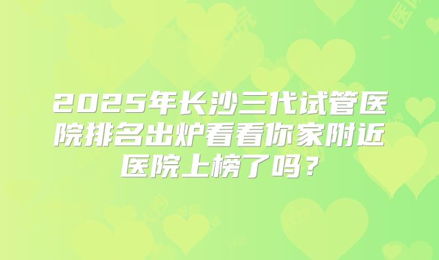 2025年长沙三代试管医院排名出炉看看你家附近医院上榜了吗？
