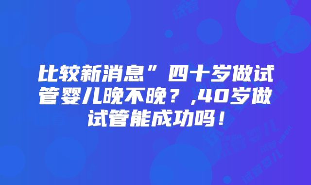 比较新消息”四十岁做试管婴儿晚不晚？,40岁做试管能成功吗！