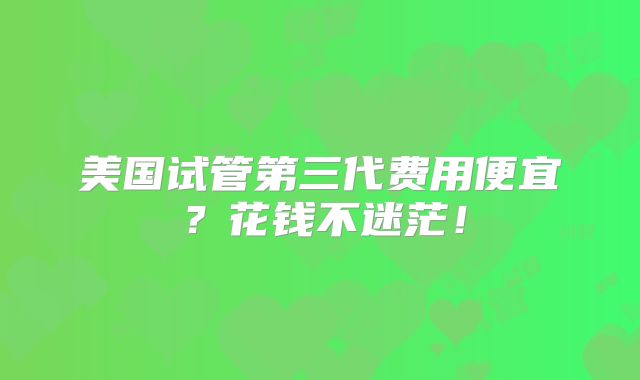 美国试管第三代费用便宜？花钱不迷茫！