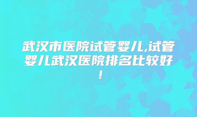 武汉市医院试管婴儿,试管婴儿武汉医院排名比较好！