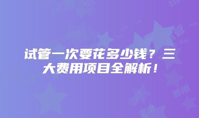 试管一次要花多少钱？三大费用项目全解析！