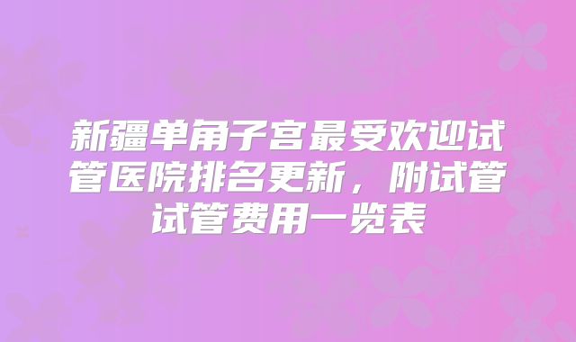 新疆单角子宫最受欢迎试管医院排名更新，附试管试管费用一览表