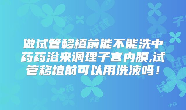 做试管移植前能不能洗中药药浴来调理子宫内膜,试管移植前可以用洗液吗！