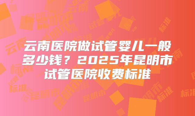 云南医院做试管婴儿一般多少钱?2025年昆明市试管医院收费标准