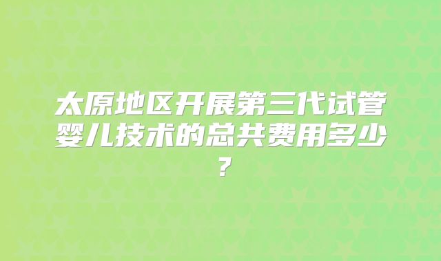 太原地区开展第三代试管婴儿技术的总共费用多少?
