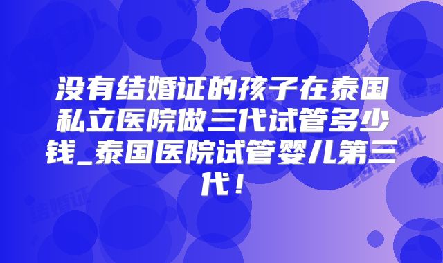 没有结婚证的孩子在泰国私立医院做三代试管多少钱_泰国医院试管婴儿第三代！