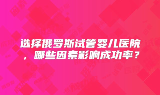 选择俄罗斯试管婴儿医院，哪些因素影响成功率？