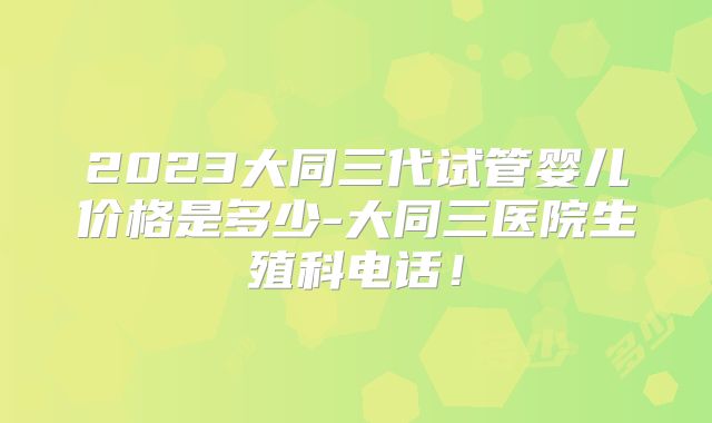 2023大同三代试管婴儿价格是多少-大同三医院生殖科电话！