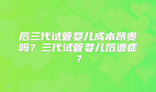 后三代试管婴儿成本昂贵吗？三代试管婴儿后遗症？
