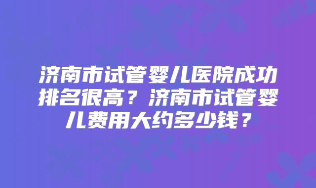 济南市试管婴儿医院成功排名很高？济南市试管婴儿费用大约多少钱？