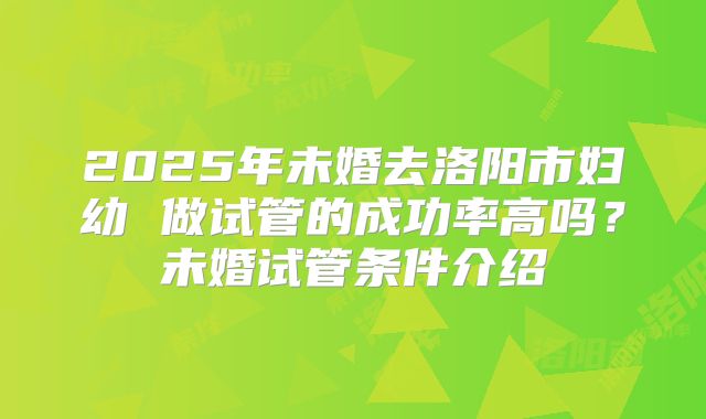 2025年未婚去洛阳市妇幼 做试管的成功率高吗？未婚试管条件介绍