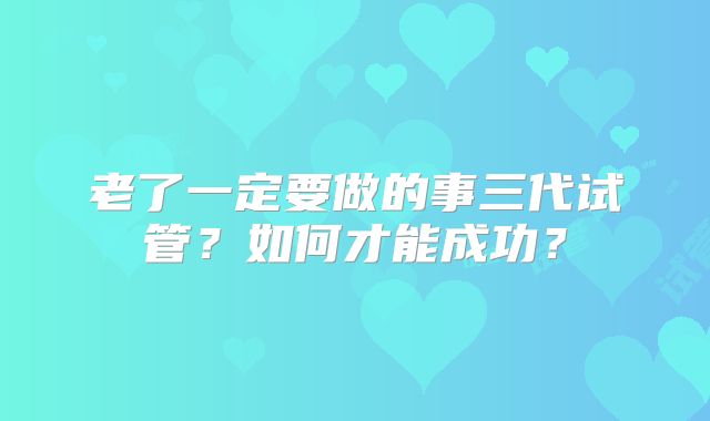 老了一定要做的事三代试管？如何才能成功？
