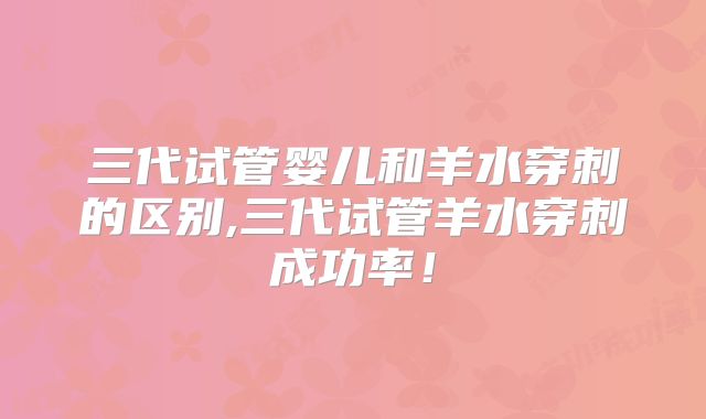 三代试管婴儿和羊水穿刺的区别,三代试管羊水穿刺成功率！