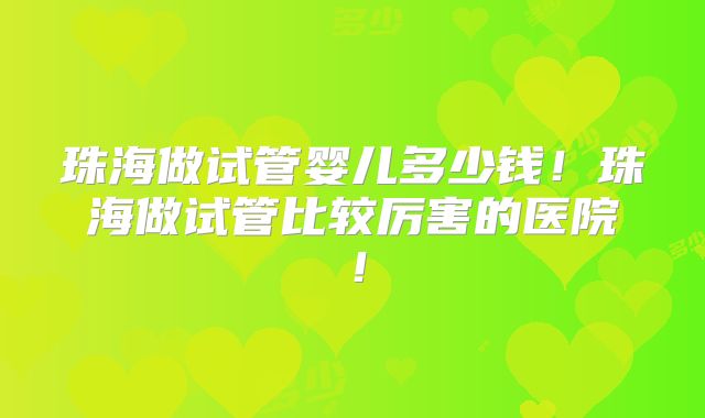 珠海做试管婴儿多少钱！珠海做试管比较厉害的医院！