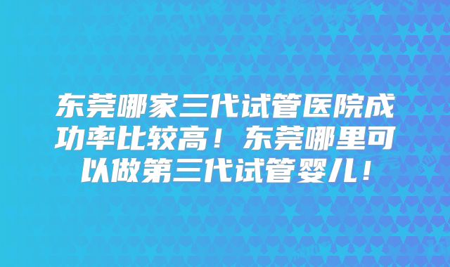 东莞哪家三代试管医院成功率比较高！东莞哪里可以做第三代试管婴儿！