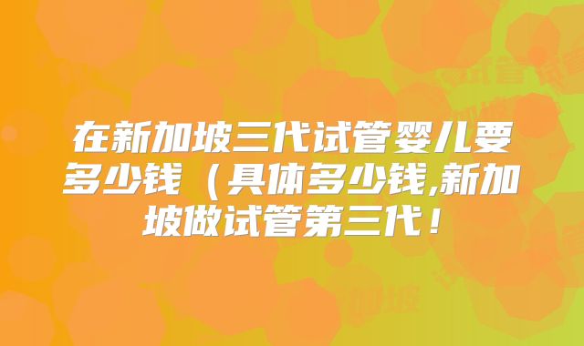 在新加坡三代试管婴儿要多少钱(具体多少钱,新加坡做试管第三代!