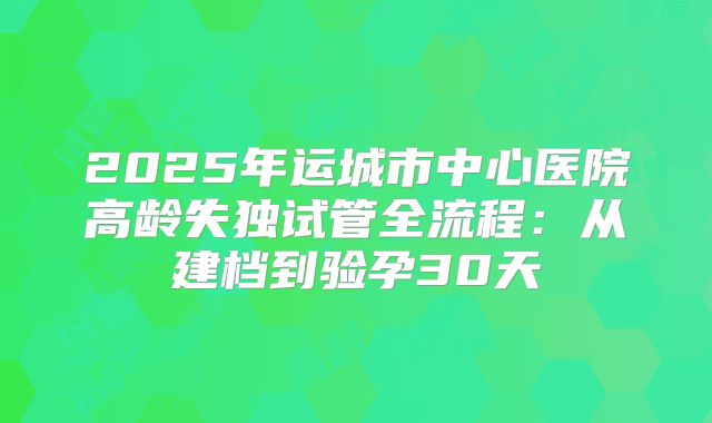 2025年运城市中心医院高龄失独试管全流程：从建档到验孕30天