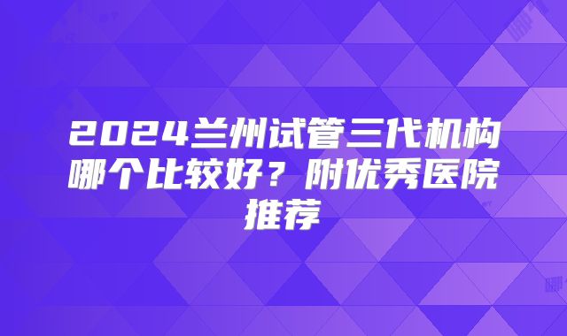 2024兰州试管三代机构哪个比较好?附优秀医院推荐