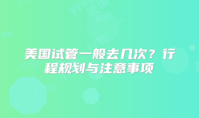 美国试管一般去几次？行程规划与注意事项