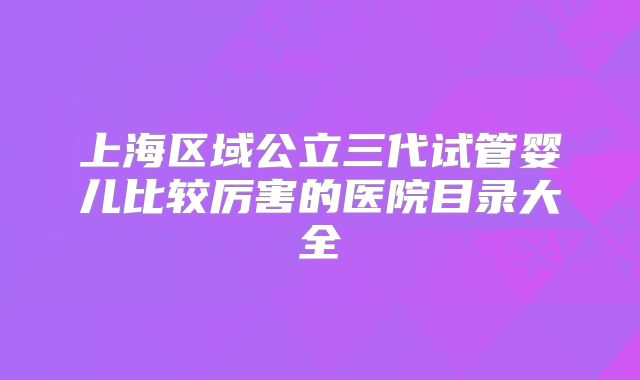 上海区域公立三代试管婴儿比较厉害的医院目录大全