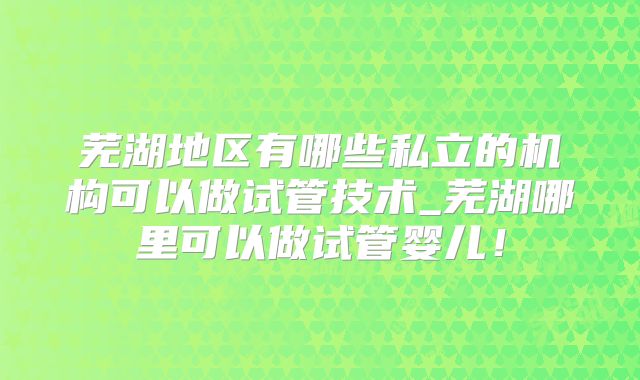 芜湖地区有哪些私立的机构可以做试管技术_芜湖哪里可以做试管婴儿！