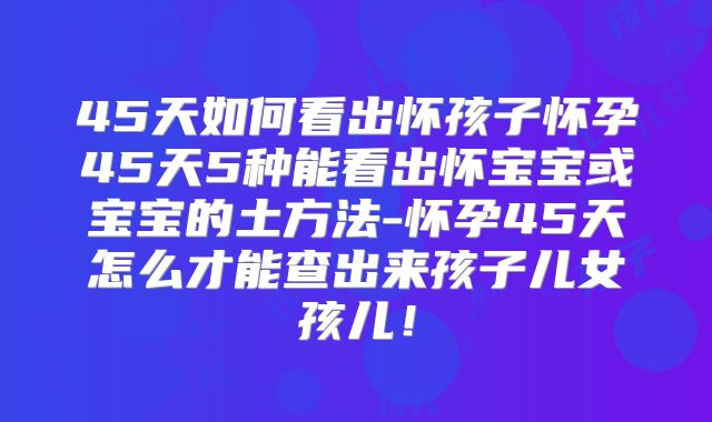 45天如何看出怀孩子怀孕45天5种能看出怀宝宝或宝宝的土方法-怀孕45天怎么才能查出来孩子儿女孩儿！