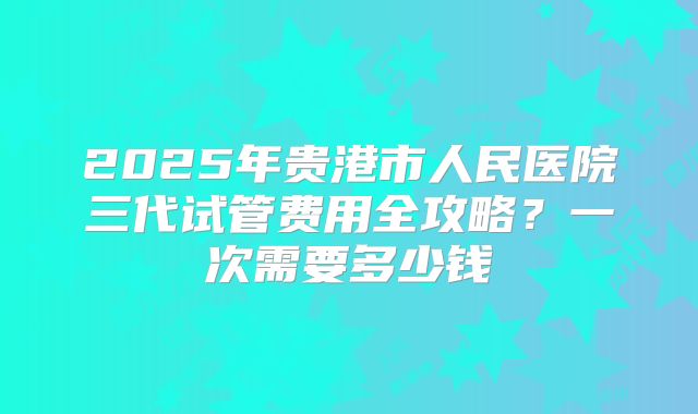 2025年贵港市人民医院三代试管费用全攻略?一次需要多少钱
